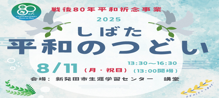 戦後80年平和祈念事業　2025しばた平和のつどい　8月11日（月曜日・祝日）　午後1時30分〜午後4時30分（午後1時00分会場）　会場：新発田市生涯学習センター講堂
