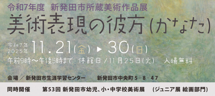 令和7年度新発田市所蔵美術作品展　美術表現の彼方　令和7年2025年11．21（金曜日）→30（日曜日）　午前9時〜午後5時まで　休館日/11月25日（火曜日）　入場無料　会場/新発田市生涯学習センター　新発田市中央町5-8-47 　同時開催　第53回新発田市幼児、小・中学校美術展（ジュニア絵画部門）