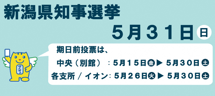 新潟県知事選挙　5月31日（日曜日）　期日前投票は、中央（別館）：5月15日（金曜日）〜5月30日（土曜日）各支所/イオン：5月26日（火曜日）〜5月30日（土曜日）