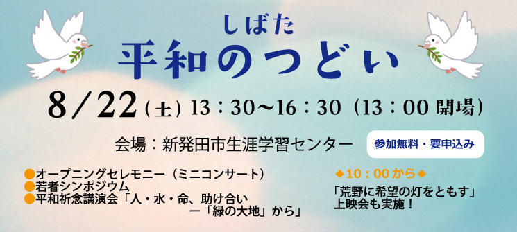 しばた平和のつどい　8月22日（土曜日）午後1時30分〜午後4時30分（午後1時00分開場）　会場：新発田市生涯学習センター　参加無料・要申込み　オープニングセレモニー（ミニコンサート）、若者シンポジウム、平和祈念公演会「人・水・命、助け合いー「緑の大地」から」　10時から「荒野に希望の灯をともす」上映会も実施！